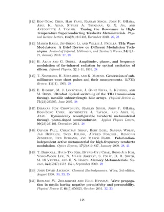 [142] Hou-Tong Chen, Hao Yang, Ranjan Singh, John F. OHara,
Abul K. Azad, Stuart A. Trugman, Q. X. Jia, and
Antoinette J. Taylor. Tuning the Resonance in High-
Temperature Superconducting Terahertz Metamaterials. Phys-
ical Review Letters, 105(24):247402, December 2010. 26, 28
[143] Marco Rahm, Jiu-Sheng Li, and Willie J. Padilla. THz Wave
Modulators: A Brief Review on Diﬀerent Modulation Tech-
niques. Journal of Infrared, Millimeter, and Terahertz Waves, 34(1):1–
27, January 2013. 27, 28
[144] H. Alius and G. Dodel. Amplitude-, phase-, and frequency
modulation of far-infrared radiation by optical excitation of
silicon. Infrared Physics, 32:1–11, 1991. 28
[145] T. Nozokido, H. Minamide, and K. Mizuno. Generation of sub-
millimeter wave short pulses and their measurements. RIKEN
Review, 11(11), 1995. 28
[146] E. Hendry, M. J. Lockyear, J. Gmez Rivas, L. Kuipers, and
M. Bonn. Ultrafast optical switching of the THz transmission
through metallic subwavelength hole arrays. Physical Review B,
75(23):235305, June 2007. 28
[147] Dibakar Roy Chowdhury, Ranjan Singh, John F. OHara,
Hou-Tong Chen, Antoinette J. Taylor, and Abul K.
Azad. Dynamically reconﬁgurable terahertz metamaterial
through photo-doped semiconductor. Applied Physics Letters,
99(23):231101, December 2011. 28
[148] Oliver Paul, Christian Imhof, Bert Lgel, Sandra Wolff,
Jan Heinrich, Sven Hfling, Alfred Forchel, Remigius
Zengerle, Ren Beigang, and Marco Rahm. Polarization-
independent active metamaterial for high-frequency terahertz
modulation. Optics Express, 17(2):819–827, January 2009. 28, 43
[149] T. Driscoll, Hyun-Tak Kim, Byung-Gyu Chae, Bong-Jun Kim,
Yong-Wook Lee, N. Marie Jokerst, S. Palit, D. R. Smith,
M. Di Ventra, and D. N. Basov. Memory Metamaterials. Sci-
ence, 325(5947):1518–1521, September 2009. 28
[150] John David Jackson. Classical Electrodynamics. Wiley, 3rd edition,
August 1998. 30, 33, 35
[151] Richard W. Ziolkowski and Ehud Heyman. Wave propaga-
tion in media having negative permittivity and permeability.
Physical Review E, 64(5):056625, October 2001. 32, 33
148
 