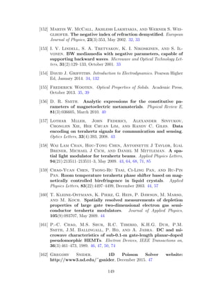 [152] Martin W. McCall, Akhlesh Lakhtakia, and Werner S. Wei-
glhofer. The negative index of refraction demystiﬁed. European
Journal of Physics, 23(3):353, May 2002. 32, 33
[153] I. V. Lindell, S. A. Tretyakov, K. I. Nikoskinen, and S. Il-
vonen. BW mediamedia with negative parameters, capable of
supporting backward waves. Microwave and Optical Technology Let-
ters, 31(2):129–133, October 2001. 33
[154] David J. Griffiths. Introduction to Electrodynamics. Pearson Higher
Ed, January 2014. 34, 132
[155] Frederick Wooten. Optical Properties of Solids. Academic Press,
October 2013. 35, 39
[156] D. R. Smith. Analytic expressions for the constitutive pa-
rameters of magnetoelectric metamaterials. Physical Review E,
81(3):036605, March 2010. 40
[157] Lothar Mller, John Federici, Alexander Sinyukov,
Chongjin Xie, Hee Chuan Lim, and Randy C. Giles. Data
encoding on terahertz signals for communication and sensing.
Optics Letters, 33(4):393, 2008. 43
[158] Wai Lam Chan, Hou-Tong Chen, Antoinette J Taylor, Igal
Brener, Michael J Cich, and Daniel M Mittleman. A spa-
tial light modulator for terahertz beams. Applied Physics Letters,
94(21):213511–213511–3, May 2009. 43, 64, 68, 71, 85
[159] Chao-Yuan Chen, Tsong-Ru Tsai, Ci-Ling Pan, and Ru-Pin
Pan. Room temperature terahertz phase shifter based on mag-
netically controlled birefringence in liquid crystals. Applied
Physics Letters, 83(22):4497–4499, December 2003. 44, 57
[160] T. Kleine-Ostmann, K. Pierz, G. Hein, P. Dawson, M. Marso,
and M. Koch. Spatially resolved measurements of depletion
properties of large gate two-dimensional electron gas semi-
conductor terahertz modulators. Journal of Applied Physics,
105(9):093707, May 2009. 44
[161] P.-C. Chao, M.S. Shur, R.C. Tiberio, K.H.G. Duh, P.M.
Smith, J.M. Ballingall, P. Ho, and A. Jabra. DC and mi-
crowave characteristics of sub-0.1-m gate-length planar-doped
pseudomorphic HEMTs. Electron Devices, IEEE Transactions on,
36(3):461–473, 1989. 46, 47, 50, 74
[162] Gregory Snider. 1D Poisson Solver website:
http://www3.nd.edu/˜gsnider, December 2015. 47
149
 