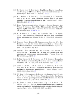 [163] E. Batke and D. Heitmann. Rapid-scan Fourier transform
spectroscopy of 2-D space charge layers in semiconductors. In-
frared Physics, 24(2-3):189–197, May 1984. 47, 57
[164] P. J. Burke, I. B. Spielman, J. P. Eisenstein, L. N. Pfeiffer,
and K. W. West. High frequency conductivity of the high-
mobility two-dimensional electron gas. Applied Physics Letters,
76(6):745, 2000. 47, 48, 57
[165] David Shrekenhamer, John Montoya, Sanjay Krishna, and
Willie J. Padilla. Four-Color Metamaterial Absorber THz
Spatial Light Modulator. Advanced Optical Materials, 1(12):905–
909, December 2013. 49, 68, 69, 70
[166] D. R. Smith, D. C. Vier, Th. Koschny, and C. M. Souk-
oulis. Electromagnetic parameter retrieval from inhomoge-
neous metamaterials. Physical Review E, 71(3):036617, March 2005.
52
[167] Xudong Chen, Tomasz M. Grzegorczyk, Bae-Ian Wu, Joe
Pacheco, and Jin Au Kong. Robust method to retrieve the
constitutive eﬀective parameters of metamaterials. Physical Re-
view E, 70(1):016608, July 2004.
[168] Xudong Chen, Bae-Ian Wu, Jin Au Kong, and Tomasz M.
Grzegorczyk. Retrieval of the eﬀective constitutive pa-
rameters of bianisotropic metamaterials. Physical Review E,
71(4):046610, April 2005. 52
[169] P. Uhd Jepsen, R. H. Jacobsen, and S. R. Keiding. Generation
and detection of terahertz pulses from biased semiconductor
antennas. JOSA B, 13(11):2424–2436, November 1996. 54, 55
[170] John F. OHara, J. M. O. Zide, A. C. Gossard, A. J. Tay-
lor, and R. D. Averitt. Enhanced terahertz detection via
ErAs:GaAs nanoisland superlattices. Applied Physics Letters,
88(25):251119, June 2006. 55
[171] W. Knap, J. Lusakowski, T. Parenty, S. Bollaert, A. Cappy,
V. V. Popov, and M. S. Shur. Terahertz emission by plasma
waves in 60 nm gate high electron mobility transistors. Applied
Physics Letters, 84(13):2331–2333, March 2004. 57
[172] W. Knap, Y. Deng, S. Rumyantsev, J.-Q. L, M. S. Shur, C. A.
Saylor, and L. C. Brunel. Resonant detection of subterahertz
radiation by plasma waves in a submicron ﬁeld-eﬀect transistor.
Applied Physics Letters, 80(18):3433–3435, May 2002.
150
 