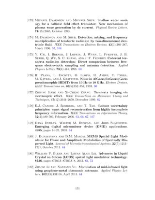 [173] Michael Dyakonov and Michael Shur. Shallow water anal-
ogy for a ballistic ﬁeld eﬀect transistor: New mechanism of
plasma wave generation by dc current. Physical Review Letters,
71(15):2465, October 1993.
[174] M. Dyakonov and M. Shur. Detection, mixing, and frequency
multiplication of terahertz radiation by two-dimensional elec-
tronic ﬂuid. IEEE Transactions on Electron Devices, 43(3):380–387,
March 1996. 57, 108
[175] Y. Cai, I. Brener, J. Lopata, J. Wynn, L. Pfeiffer, J. B.
Stark, Q. Wu, X. C. Zhang, and J. F. Federici. Coherent ter-
ahertz radiation detection: Direct comparison between free-
space electro-optic sampling and antenna detection. Applied
Physics Letters, 73(4):444, 1998. 60
[176] R. Plana, L. Escotte, O. Llopis, H. Amine, T. Parra,
M. Gayral, and J. Graffeuil. Noise in AlGaAs/InGaAs/GaAs
pseudomorphic HEMTs from 10 Hz to 18 GHz. Electron Devices,
IEEE Transactions on, 40(5):852–858, 1993. 60
[177] Zhiping Jiang and Xi-Cheng Zhang. Terahertz imaging via
electrooptic eﬀect. IEEE Transactions on Microwave Theory and
Techniques, 47(12):2644–2650, December 1999. 62
[178] E.J. Candes, J. Romberg, and T. Tao. Robust uncertainty
principles: exact signal reconstruction from highly incomplete
frequency information. IEEE Transactions on Information Theory,
52(2):489–509, February 2006. 63, 66, 67, 107
[179] Dana Dudley, Walter M. Duncan, and John Slaughter.
Emerging digital micromirror device (DMD) applications.
4985, pages 14–25, 2003. 64
[180] J. Dunayevsky and D.M. Marom. MEMS Spatial Light Mod-
ulator for Phase and Amplitude Modulation of Spectrally Dis-
persed Light. Journal of Microelectromechanical Systems, 22(5):1213–
1221, October 2013. 64
[181] William P. Bleha and Lijuan Alice Lei. Advances in Liquid
Crystal on Silicon (LCOS) spatial light modulator technology.
8736, pages 87360A–87360A–8, 2013. 64, 72
[182] Zhaoyi Li and Nanfang Yu. Modulation of mid-infrared light
using graphene-metal plasmonic antennas. Applied Physics Let-
ters, 102(13):131108, April 2013. 64
151
 