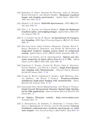 [183] Roderick D. Swift, Richard B. Wattson, John A. Decker,
Ralph Paganetti, and Martin Harwit. Hadamard transform
imager and imaging spectrometer. Applied Optics, 15(6):1595–
1609, June 1976. 65, 67
[184] Marcel J. E. Golay. Multi-Slit Spectrometry. JOSA, 39(6):437–
444, June 1949. 65
[185] Neil J. A. Sloane and Martin Harwit. Masks for Hadamard
transform optics, and weighing designs. Applied Optics, 15(1):107–
114, January 1976. 66
[186] E. J. Candes and M. B. Wakin. An Introduction To Compres-
sive Sampling. IEEE Signal Processing Magazine, 25(2):21–30, March
2008. 68
[187] Wai Lam Chan, Kriti Charan, Dharmpal Takhar, Kevin F.
Kelly, Richard G. Baraniuk, and Daniel M. Mittleman. A
single-pixel terahertz imaging system based on compressed
sensing. Applied Physics Letters, 93(12):121105, September 2008. 68
[188] Martin van Exter and D. Grischkowsky. Optical and elec-
tronic properties of doped silicon from 0.1 to 2 THz. Applied
Physics Letters, 56(17):1694–1696, April 1990. 69
[189] Christian C. Nadell, Claire M. Watts, John A. Montoya,
Sanjay Krishna, and Willie J. Padilla. Single Pixel Quadra-
ture Imaging with Metamaterials. Advanced Optical Materials,
4(1):66–69, January 2016. 71, 86
[190] Claire M. Watts, Christian C. Nadell, John Montoya, San-
jay Krishna, and Willie J. Padilla. Frequency-division-
multiplexed single-pixel imaging with metamaterials. Optica,
3(2):133–138, February 2016. 71, 86
[191] Salvatore Savo, David Shrekenhamer, and Willie J. Padilla.
Liquid Crystal Metamaterial Absorber Spatial Light Modula-
tor for THz Applications. Advanced Optical Materials, 2(3):275–279,
March 2014. 72
[192] see Toptica Photonics website, http://www.toptica.com,
November 2015. 78
[193] A. Roggenbuck, H. Schmitz, A. Deninger, I. Camara May-
orga, J. Hemberger, R. Gusten, and M. Gruninger. Coherent
broadband continuous-wave terahertz spectroscopy on solid-
state samples. New Journal of Physics, 12(4):043017, April 2010. 80
152
 