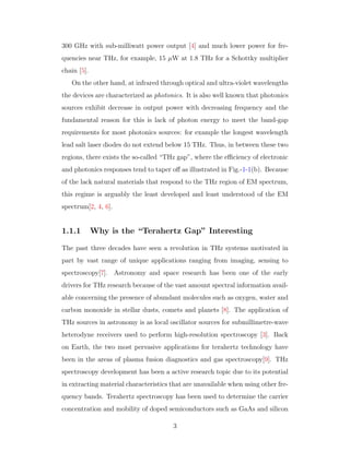 300 GHz with sub-milliwatt power output [4] and much lower power for fre-
quencies near THz, for example, 15 µW at 1.8 THz for a Schottky multiplier
chain [5].
On the other hand, at infrared through optical and ultra-violet wavelengths
the devices are characterized as photonics. It is also well known that photonics
sources exhibit decrease in output power with decreasing frequency and the
fundamental reason for this is lack of photon energy to meet the band-gap
requirements for most photonics sources: for example the longest wavelength
lead salt laser diodes do not extend below 15 THz. Thus, in between these two
regions, there exists the so-called “THz gap”, where the eﬃciency of electronic
and photonics responses tend to taper oﬀ as illustrated in Fig.-1-1(b). Because
of the lack natural materials that respond to the THz region of EM spectrum,
this regime is arguably the least developed and least understood of the EM
spectrum[2, 4, 6].
1.1.1 Why is the “Terahertz Gap” Interesting
The past three decades have seen a revolution in THz systems motivated in
part by vast range of unique applications ranging from imaging, sensing to
spectroscopy[7]. Astronomy and space research has been one of the early
drivers for THz research because of the vast amount spectral information avail-
able concerning the presence of abundant molecules such as oxygen, water and
carbon monoxide in stellar dusts, comets and planets [8]. The application of
THz sources in astronomy is as local oscillator sources for submillimetre-wave
heterodyne receivers used to perform high-resolution spectroscopy [3]. Back
on Earth, the two most pervasive applications for terahertz technology have
been in the areas of plasma fusion diagnostics and gas spectroscopy[9]. THz
spectroscopy development has been a active research topic due to its potential
in extracting material characteristics that are unavailable when using other fre-
quency bands. Terahertz spectroscopy has been used to determine the carrier
concentration and mobility of doped semiconductors such as GaAs and silicon
3
 