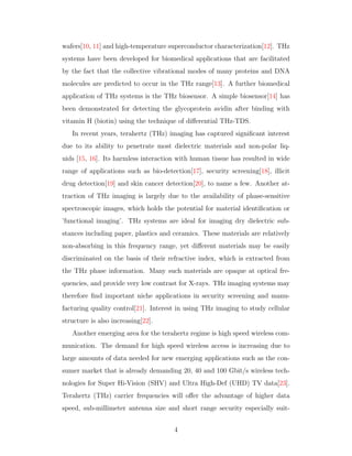 wafers[10, 11] and high-temperature superconductor characterization[12]. THz
systems have been developed for biomedical applications that are facilitated
by the fact that the collective vibrational modes of many proteins and DNA
molecules are predicted to occur in the THz range[13]. A further biomedical
application of THz systems is the THz biosensor. A simple biosensor[14] has
been demonstrated for detecting the glycoprotein avidin after binding with
vitamin H (biotin) using the technique of diﬀerential THz-TDS.
In recent years, terahertz (THz) imaging has captured signiﬁcant interest
due to its ability to penetrate most dielectric materials and non-polar liq-
uids [15, 16]. Its harmless interaction with human tissue has resulted in wide
range of applications such as bio-detection[17], security screening[18], illicit
drug detection[19] and skin cancer detection[20], to name a few. Another at-
traction of THz imaging is largely due to the availability of phase-sensitive
spectroscopic images, which holds the potential for material identiﬁcation or
’functional imaging’. THz systems are ideal for imaging dry dielectric sub-
stances including paper, plastics and ceramics. These materials are relatively
non-absorbing in this frequency range, yet diﬀerent materials may be easily
discriminated on the basis of their refractive index, which is extracted from
the THz phase information. Many such materials are opaque at optical fre-
quencies, and provide very low contrast for X-rays. THz imaging systems may
therefore ﬁnd important niche applications in security screening and manu-
facturing quality control[21]. Interest in using THz imaging to study cellular
structure is also increasing[22].
Another emerging area for the terahertz regime is high speed wireless com-
munication. The demand for high speed wireless access is increasing due to
large amounts of data needed for new emerging applications such as the con-
sumer market that is already demanding 20, 40 and 100 Gbit/s wireless tech-
nologies for Super Hi-Vision (SHV) and Ultra High-Def (UHD) TV data[23].
Terahertz (THz) carrier frequencies will oﬀer the advantage of higher data
speed, sub-millimeter antenna size and short range security especially suit-
4
 