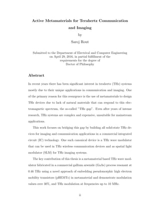 Active Metamaterials for Terahertz Communication
and Imaging
by
Saroj Rout
Submitted to the Department of Electrical and Computer Engineering
on April 29, 2016, in partial fulﬁllment of the
requirements for the degree of
Doctor of Philosophy
Abstract
In recent years there has been signiﬁcant interest in terahertz (THz) systems
mostly due to their unique applications in communication and imaging. One
of the primary reason for this resurgence is the use of metamaterials to design
THz devices due to lack of natural materials that can respond to this elec-
tromagnetic spectrum, the so-called ”THz gap”. Even after years of intense
research, THz systems are complex and expensive, unsuitable for mainstream
applications.
This work focuses on bridging this gap by building all solid-state THz de-
vices for imaging and communication applications in a commercial integrated
circuit (IC) technology. One such canonical device is a THz wave modulator
that can be used in THz wireless communication devices and as spatial light
modulator (SLM) for THz imaging systems.
The key contribution of this thesis is a metamaterial based THz wave mod-
ulator fabricated in a commercial gallium arsenide (GaAs) process resonant at
0.46 THz using a novel approach of embedding pseudomorphic high electron
mobility transistors (pHEMTs) in metamaterial and demonstrate modulation
values over 30%, and THz modulation at frequencies up to 10 MHz.
ii
 