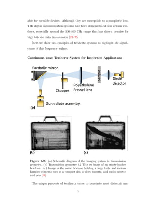 able for portable devices. Although they are susceptible to atmospheric loss,
THz digital communication systems have been demonstrated near certain win-
dows, especially around the 300-400 GHz range that has shown promise for
high bit-rate data transmission [23–25].
Next we show two examples of terahertz systems to highlight the signiﬁ-
cance of this frequency regime.
Continuous-wave Terahertz System for Inspection Applications
Figure 1-2: (a) Schematic diagram of the imaging system in transmission
geometry. (b) Transmission geometry 0.2 THz cw image of an empty leather
briefcase. (c) Image of the same briefcase holding a large knife and various
harmless contents such as a compact disc, a video cassette, and audio cassette
and pens [18].
The unique property of terahertz waves to penetrate most dielectric ma-
5
 