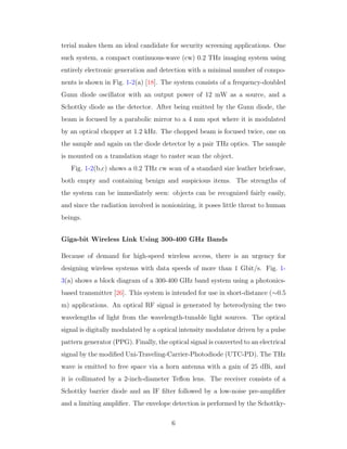 terial makes them an ideal candidate for security screening applications. One
such system, a compact continuous-wave (cw) 0.2 THz imaging system using
entirely electronic generation and detection with a minimal number of compo-
nents is shown in Fig. 1-2(a) [18]. The system consists of a frequency-doubled
Gunn diode oscillator with an output power of 12 mW as a source, and a
Schottky diode as the detector. After being emitted by the Gunn diode, the
beam is focused by a parabolic mirror to a 4 mm spot where it is modulated
by an optical chopper at 1.2 kHz. The chopped beam is focused twice, one on
the sample and again on the diode detector by a pair THz optics. The sample
is mounted on a translation stage to raster scan the object.
Fig. 1-2(b,c) shows a 0.2 THz cw scan of a standard size leather briefcase,
both empty and containing benign and suspicious items. The strengths of
the system can be immediately seen: objects can be recognized fairly easily,
and since the radiation involved is nonionizing, it poses little threat to human
beings.
Giga-bit Wireless Link Using 300-400 GHz Bands
Because of demand for high-speed wireless access, there is an urgency for
designing wireless systems with data speeds of more than 1 Gbit/s. Fig. 1-
3(a) shows a block diagram of a 300-400 GHz band system using a photonics-
based transmitter [26]. This system is intended for use in short-distance (∼0.5
m) applications. An optical RF signal is generated by heterodyning the two
wavelengths of light from the wavelength-tunable light sources. The optical
signal is digitally modulated by a optical intensity modulator driven by a pulse
pattern generator (PPG). Finally, the optical signal is converted to an electrical
signal by the modiﬁed Uni-Traveling-Carrier-Photodiode (UTC-PD). The THz
wave is emitted to free space via a horn antenna with a gain of 25 dBi, and
it is collimated by a 2-inch-diameter Teﬂon lens. The receiver consists of a
Schottky barrier diode and an IF ﬁlter followed by a low-noise pre-ampliﬁer
and a limiting ampliﬁer. The envelope detection is performed by the Schottky-
6
 