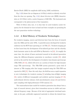 Barrier-Diode (SBD) for amplitude shift keying (ASK) modulation.
Fig. 1-3(b) shows the eye diagram at 14 Gbit/s which is evidently error-free
from the clear eye opening. Fig. 1-3(c) shows bit-error rate (BER) character-
istics at 12.5 Gbit/s with a carrier frequency of 300 GHz. The horizontal axis
corresponds to the photocurrent of the transmitter.
With 14 Gbit/s data rate, it is clear that we need terahertz carrier fre-
quency for the demand we have in hand and these examples are promising for
the next generation wireless technology.
1.1.2 A Brief History of Terahertz Technologies
For terahertz imaging, sources and detectors have been the focus of research
since the 1960s and the early 1970s. A powerful source developed for terahertz
radiation was the HCN laser operating at 1.12 THz [27]. Terahertz imaging got
its ﬁrst boost from the development of far-infrared gas laser and the schottky
diode harmonic mixer in the mid-1970s by Hartwick et al [28]. At roughly the
same time, the advent of lasers motivated research in far-infrared generation
using the diﬀerence-frequency generation in non-linear crystals [29], which
served as the seed for the development of terahertz time-domain spectroscopy
(THz-TDS) [30–34], which still serves as a system of choice for high dynamic
range THz spectroscopy. The THz-TDS system generated a great deal of
interest in THz imaging after ﬁrst images acquired using the THz-TDS was
reported in 1995 [35]. Since the early days, the ﬁeld has seen a rapid expansion
in new technologies for terahertz sensing [3] including time-of-ﬂight imaging
[36], variety of diﬀerent tomographic and synthetic aperture imaging [37–39],
multi-element detector schemes, both microbolometer arrays [40] and electro-
optic sampling with high-performance CCD cameras [41].
The semiconductor-laser model for terahertz generation has always been a
topic of research interest, given their tremendous success in visible and near-
infrared frequency range. Because of the lack of appropriate interband mate-
rials, in the past, artiﬁcially engineered materials to obtain the desired tran-
8
 