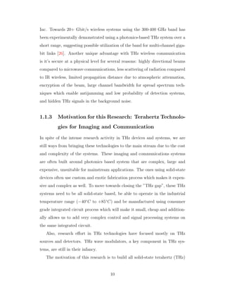 Inc. Towards 20+ Gbit/s wireless systems using the 300-400 GHz band has
been experimentally demonstrated using a photonics-based THz system over a
short range, suggesting possible utilization of the band for multi-channel giga-
bit links [26]. Another unique advantage with THz wireless communication
is it’s secure at a physical level for several reasons: highly directional beams
compared to microwave communications, less scattering of radiation compared
to IR wireless, limited propagation distance due to atmospheric attenuation,
encryption of the beam, large channel bandwidth for spread spectrum tech-
niques which enable antijamming and low probability of detection systems,
and hidden THz signals in the background noise.
1.1.3 Motivation for this Research: Terahertz Technolo-
gies for Imaging and Communication
In spite of the intense research activity in THz devices and systems, we are
still ways from bringing these technologies to the main stream due to the cost
and complexity of the systems. These imaging and communications systems
are often built around photonics based system that are complex, large and
expensive, unsuitable for mainstream applications. The ones using solid-state
devices often use custom and exotic fabrication process which makes it expen-
sive and complex as well. To move towards closing the ”THz gap”, these THz
systems need to be all solid-state based, be able to operate in the industrial
temperature range (−40◦
C to +85◦
C) and be manufactured using consumer
grade integrated circuit process which will make it small, cheap and addition-
ally allows us to add very complex control and signal processing systems on
the same integrated circuit.
Also, research eﬀort in THz technologies have focused mostly on THz
sources and detectors. THz wave modulators, a key component in THz sys-
tems, are still in their infancy.
The motivation of this research is to build all solid-state terahertz (THz)
10
 