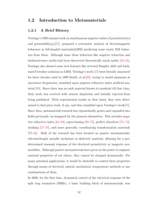 1.2 Introduction to Metamaterials
1.2.1 A Brief History
Veselago’s 1968 seminal work on simultaneous negative values of permittivity( )
and permeability(µ)[57], proposed a systematic analysis of electromagnetic
behaviors in left-handed materials(LHM) predicting some exotic EM behav-
iors from them. Although some these behaviors like negative refraction and
backward-wave media had been discovered theoretically much earlier [58–61],
Veselago also showed some new features like reversed Doppler shift and back-
ward Cerenkov radiation in LHM. Veselago’s work [57] went literally unnoticed
for three decades until in 1999 Smith, et.al.[62], trying to model plasmons at
microwave frequencies, stumbled upon negative refractive index artiﬁcial ma-
terial [63]. Since there was no such material known to mankind till that time,
their work was received with utmost skepticism and initially rejected from
being published. With experimental results in their hand, they were deter-
mined to ﬁnd prior work, if any, and thus stumbled upon Veselago’s work[57].
Since then, metamaterial research has exponentially grown and expanded into
ﬁelds previously un-imagined by the pioneers themselves. This includes nega-
tive refractive index [64–68], super-lensing [69–72], perfect absorbers [73, 74],
cloaking [75–78], and more generally, coordinating transformation materials
[79–82]. Bulk of the research has been focused on passive metamaterials,
sub-wavelength metallic inclusions in dielectric material, allowing for a pre-
determined resonant response of the electrical permittivity or magnetic per-
meability. Although passive metamaterials have given us the power to engineer
material properties of our choice, they cannot be changed dynamically. For
many potential applications, it would be desirable to control these properties
through means of electrical, optical, mechanical, temperature methods or any
combinations of them.
In 2006, for the ﬁrst time, dynamical control of the electrical response of the
split ring resonators (SRRs), a basic building block of metamaterials, was
12
 