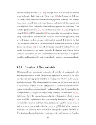 demonstrated by Padilla, et.al. [83], through photo-excitation of free carriers
in the substrate. Later that year, Chen, et.al. [84] also demonstrated electri-
cal control of terahertz metamaterials using dynamic substrate bias voltage.
Since then, research into active and tunable metamaterials have grown and
expanded into ﬁelds previously unrealized using passive metamaterials. This
includes photo-controlled [85, 86], electrical controlled [87, 88], temperature
controlled [89], MEMS controlled [90] metamaterials. Although these dynam-
ically controlled metamaterials have expanded the scope of application, they
are still limited by slow response to the control method. It is due to the fact
that the entire substrate of the metamaterial is controlled resulting in large
device capacitance [87] in case of electrically controlled metamaterials and
similar limitations in other control methods. To alleviate some of these limita-
tions and expand into the next frontier of metamaterial research, it is required
to embed and interface solid-state devices locally into every metamaterial unit.
1.2.2 Overview of Metamaterials
Metamaterials are macroscopic composite of periodic or non-periodic sub-
wavelength structures, whose EM property is primarily a function of the cellu-
lar structure allowing great ﬂexibility in creating new eﬀective materials, un-
available in nature. The sub-wavelength inclusions are like the atomic particle
in conventional material and the EM response of the metamaterial is charac-
terized by the eﬀective permittivity( ) and permeability(µ), determined in the
homogenization of the periodic inclusions by averaging the local ﬁelds [91, 92].
In the early days, the term metamaterial referred to negative-refractive index
material (NIM), a phenomena ﬁrst postulated by Veselago in 1968 [57]. He
theoretically predicted materials with simultaneous negative values of the
and µ, hence giving an index of refraction, n =
√
rµr that is less than zero,
a material not naturally found even today. Along with negative-refractive in-
dex, Veselago also predicted other exotic properties such as reverse Cerenkov
13
 
