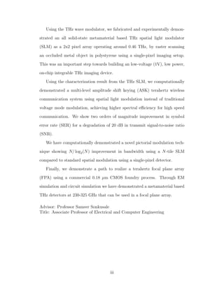 Using the THz wave modulator, we fabricated and experimentally demon-
strated an all solid-state metamaterial based THz spatial light modulator
(SLM) as a 2x2 pixel array operating around 0.46 THz, by raster scanning
an occluded metal object in polystyrene using a single-pixel imaging setup.
This was an important step towards building an low-voltage (1V), low power,
on-chip integrable THz imaging device.
Using the characterization result from the THz SLM, we computationally
demonstrated a multi-level amplitude shift keying (ASK) terahertz wireless
communication system using spatial light modulation instead of traditional
voltage mode modulation, achieving higher spectral eﬃciency for high speed
communication. We show two orders of magnitude improvement in symbol
error rate (SER) for a degradation of 20 dB in transmit signal-to-noise ratio
(SNR).
We have computationally demonstrated a novel pictorial modulation tech-
nique showing N/ log2(N) improvement in bandwidth using a N-tile SLM
compared to standard spatial modulation using a single-pixel detector.
Finally, we demonstrate a path to realize a terahertz focal plane array
(FPA) using a commercial 0.18 µm CMOS foundry process. Through EM
simulation and circuit simulation we have demonstrated a metamaterial based
THz detectors at 230-325 GHz that can be used in a focal plane array.
Advisor: Professor Sameer Sonkusale
Title: Associate Professor of Electrical and Computer Engineering
iii
 