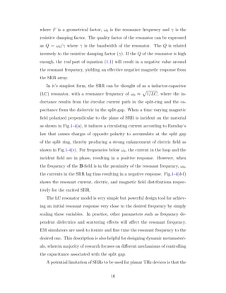 where F is a geometrical factor, ω0 is the resonance frequency and γ is the
resistive damping factor. The quality factor of the resonator can be expressed
as Q = ω0/γ where γ is the bandwidth of the resonator. The Q is related
inversely to the resistive damping factor (γ). If the Q of the resonator is high
enough, the real part of equation (1.1) will result in a negative value around
the resonant frequency, yielding an eﬀective negative magnetic response from
the SRR array.
In it’s simplest form, the SRR can be thought of as a inductor-capacitor
(LC) resonator, with a resonance frequency of ω0 ≈ 1/LC, where the in-
ductance results from the circular current path in the split-ring and the ca-
pacitance from the dielectric in the split-gap. When a time varying magnetic
ﬁeld polarized perpendicular to the plane of SRR is incident on the material
as shown in Fig.1-4(a), it induces a circulating current according to Faraday’s
law that causes charges of opposite polarity to accumulate at the split gap
of the split ring, thereby producing a strong enhancement of electric ﬁeld as
shown in Fig.1-4(e). For frequencies below ω0, the current in the loop and the
incident ﬁeld are in phase, resulting in a positive response. However, when
the frequency of the B-ﬁeld is in the proximity of the resonant frequency, ω0,
the currents in the SRR lag thus resulting in a negative response. Fig.1-4(d-f)
shows the resonant current, electric, and magnetic ﬁeld distributions respec-
tively for the excited SRR.
The LC resonator model is very simple but powerful design tool for achiev-
ing an initial resonant response very close to the desired frequency by simply
scaling these variables. In practice, other parameters such as frequency de-
pendent dielectrics and scattering eﬀects will aﬀect the resonant frequency.
EM simulators are used to iterate and ﬁne tune the resonant frequency to the
desired one. This description is also helpful for designing dynamic metamateri-
als, wherein majority of research focuses on diﬀerent mechanisms of controlling
the capacitance associated with the split gap.
A potential limitation of SRRs to be used for planar THz devices is that the
16
 