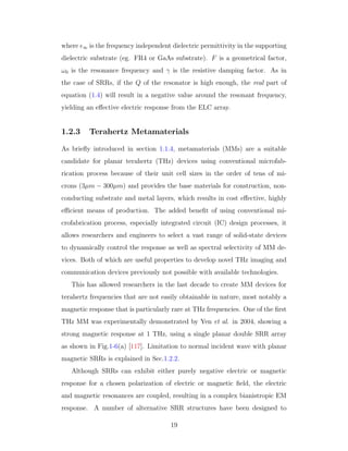 where ∞ is the frequency independent dielectric permittivity in the supporting
dielectric substrate (eg. FR4 or GaAs substrate). F is a geometrical factor,
ω0 is the resonance frequency and γ is the resistive damping factor. As in
the case of SRRs, if the Q of the resonator is high enough, the real part of
equation (1.4) will result in a negative value around the resonant frequency,
yielding an eﬀective electric response from the ELC array.
1.2.3 Terahertz Metamaterials
As brieﬂy introduced in section 1.1.4, metamaterials (MMs) are a suitable
candidate for planar terahertz (THz) devices using conventional microfab-
rication process because of their unit cell sizes in the order of tens of mi-
crons (3µm − 300µm) and provides the base materials for construction, non-
conducting substrate and metal layers, which results in cost eﬀective, highly
eﬃcient means of production. The added beneﬁt of using conventional mi-
crofabrication process, especially integrated circuit (IC) design processes, it
allows researchers and engineers to select a vast range of solid-state devices
to dynamically control the response as well as spectral selectivity of MM de-
vices. Both of which are useful properties to develop novel THz imaging and
communication devices previously not possible with available technologies.
This has allowed researchers in the last decade to create MM devices for
terahertz frequencies that are not easily obtainable in nature, most notably a
magnetic response that is particularly rare at THz frequencies. One of the ﬁrst
THz MM was experimentally demonstrated by Yen et al. in 2004, showing a
strong magnetic response at 1 THz, using a single planar double SRR array
as shown in Fig.1-6(a) [117]. Limitation to normal incident wave with planar
magnetic SRRs is explained in Sec.1.2.2.
Although SRRs can exhibit either purely negative electric or magnetic
response for a chosen polarization of electric or magnetic ﬁeld, the electric
and magnetic resonances are coupled, resulting in a complex bianistropic EM
response. A number of alternative SRR structures have been designed to
19
 