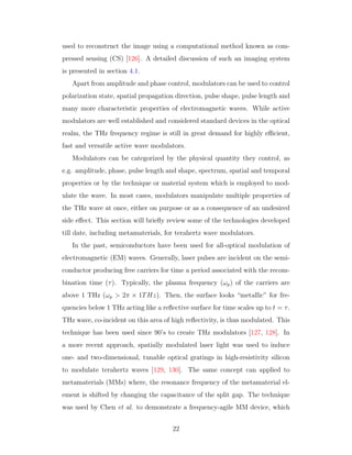 used to reconstruct the image using a computational method known as com-
pressed sensing (CS) [126]. A detailed discussion of such an imaging system
is presented in section 4.1.
Apart from amplitude and phase control, modulators can be used to control
polarization state, spatial propagation direction, pulse shape, pulse length and
many more characteristic properties of electromagnetic waves. While active
modulators are well established and considered standard devices in the optical
realm, the THz frequency regime is still in great demand for highly eﬃcient,
fast and versatile active wave modulators.
Modulators can be categorized by the physical quantity they control, as
e.g. amplitude, phase, pulse length and shape, spectrum, spatial and temporal
properties or by the technique or material system which is employed to mod-
ulate the wave. In most cases, modulators manipulate multiple properties of
the THz wave at once, either on purpose or as a consequence of an undesired
side eﬀect. This section will brieﬂy review some of the technologies developed
till date, including metamaterials, for terahertz wave modulators.
In the past, semiconductors have been used for all-optical modulation of
electromagnetic (EM) waves. Generally, laser pulses are incident on the semi-
conductor producing free carriers for time a period associated with the recom-
bination time (τ). Typically, the plasma frequency (ωp) of the carriers are
above 1 THz (ωp > 2π × 1THz). Then, the surface looks “metallic” for fre-
quencies below 1 THz acting like a reﬂective surface for time scales up to t = τ.
THz wave, co-incident on this area of high reﬂectivity, is thus modulated. This
technique has been used since 90’s to create THz modulators [127, 128]. In
a more recent approach, spatially modulated laser light was used to induce
one- and two-dimensional, tunable optical gratings in high-resistivity silicon
to modulate terahertz waves [129, 130]. The same concept can applied to
metamaterials (MMs) where, the resonance frequency of the metamaterial el-
ement is shifted by changing the capacitance of the split gap. The technique
was used by Chen et al. to demonstrate a frequency-agile MM device, which
22
 