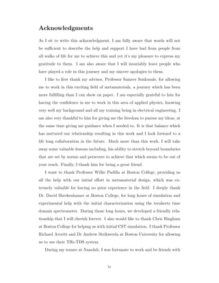 Acknowledgments
As I sit to write this acknowledgment, I am fully aware that words will not
be suﬃcient to describe the help and support I have had from people from
all walks of life for me to achieve this and yet it’s my pleasure to express my
gratitude to them. I am also aware that I will invariably leave people who
have played a role in this journey and my sincere apologies to them.
I like to ﬁrst thank my advisor, Professor Sameer Sonkusale, for allowing
me to work in this exciting ﬁeld of metamaterials, a journey which has been
more fulﬁlling than I can show on paper. I am especially grateful to him for
having the conﬁdence in me to work in this area of applied physics, knowing
very well my background and all my training being in electrical engineering. I
am also very thankful to him for giving me the freedom to pursue my ideas, at
the same time giving me guidance when I needed to. It is that balance which
has nurtured our relationship resulting in this work and I look forward to a
life long collaboration in the future. Much more than this work, I will take
away some valuable lessons including, his ability to stretch beyond boundaries
that are set by norms and persevere to achieve that which seems to be out of
your reach. Finally, I thank him for being a great friend.
I want to thank Professor Willie Padilla at Boston College, providing us
all the help with our initial eﬀort in metamaterial design, which was ex-
tremely valuable for having no prior experience in the ﬁeld. I deeply thank
Dr. David Shrekenhamer at Boston College, for long hours of simulation and
experimental help with the initial characterization using the terahertz time
domain spectrometer. During those long hours, we developed a friendly rela-
tionship that I will cherish forever. I also would like to thank Chris Bingham
at Boston College for helping us with initial CST simulation. I thank Professor
Richard Averitt and Dr Andrew Strikwerda at Boston University for allowing
us to use their THz-TDS system.
During my tenure at Nanolab, I was fortunate to work and be friends with
iv
 