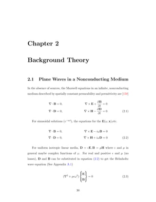 Chapter 2
Background Theory
2.1 Plane Waves in a Nonconducting Medium
In the absence of sources, the Maxwell equations in an inﬁnite, nonconducting
medium described by spatially constant permeability and permittivity are [150]
· B = 0, × E +
∂B
∂t
= 0
· D = 0, × H −
∂D
∂t
= 0 (2.1)
For sinusoidal solutions (e−iωt
), the equations for the E(ω, x),etc.
· B = 0, × E − iωB = 0
· D = 0, × H + iωD = 0 (2.2)
For uniform isotropic linear media, D = E, B = µH where and µ in
general maybe complex functions of ω. For real and positive and µ (no
losses), D and B can be substituted in equation (2.2) to get the Helmholtz
wave equation (See Appendix A.1)
( 2
+ µ ω2
)



E
B



= 0 (2.3)
30
 