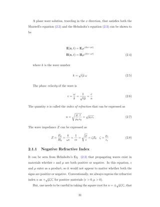 A plane wave solution, traveling in the x direction, that satisﬁes both the
Maxwell’s equation (2.2) and the Helmholtz’s equation (2.3) can be shown to
be
E(x, t) = E0ei(kx−ωt)
B(x, t) = B0ei(kx−ωt)
(2.4)
where k is the wave number
k =
√
µ ω (2.5)
The phase velocity of the wave is
v =
ω
k
=
1
√
µ
=
c
n
(2.6)
The quantity n is called the index of refraction that can be expressed as
n =
µ
µ0 0
=
√
µr r (2.7)
The wave impedance Z can be expressed as
Z =
E0
H0
=
k
ω
=
1
v
=
µ
= ζZ0 ζ =
µr
r
(2.8)
2.1.1 Negative Refractive Index
It can be seen from Helmholtz’s Eq. (2.3) that propagating waves exist in
materials whether and µ are both positive or negative. In this equation,
and µ enter as a product, so it would not appear to matter whether both the
signs are positive or negative. Conventionally, we always express the refractive
index n as +
√
µr r for positive materials ( > 0, µ > 0).
But, one needs to be careful in taking the square root for n = ±
√
µr r, that
31
 