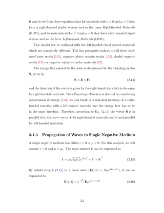 It can be see from these equations that for materials with > 0 and µ > 0 they
form a right-handed triplet vectors and so the term Right-Handed Materials
(RHM), and for materials with < 0 and µ < 0 they form a left-handed triplet
vectors and so the term Left-Handed Materials (LHM).
This should not be confused with the left-handed chiral optical materials
which are completely diﬀerent. This has prompted authors to call these back-
ward wave media [153], negative phase velocity media [152], double negative
media [151] or negative refractive index materials [67].
The energy ﬂux carried by the wave is determined by the Poynting vector
S, given by
S = E × H (2.14)
and the direction of the vector is given by the right-hand rule which is the same
for right-handed materials. Since Poynting’s Theorem is derived by considering
conservation of energy [150], we can think of a matched interface of a right-
handed material with a left-handed material and the energy ﬂow has to be
in the same direction. Therefore, according to Eq. (2.14) the vector S is in
parallel with the wave vector k for right-handed materials and is anti-parallel
for left-handed materials.
2.1.3 Propagation of Waves in Single Negative Medium
A single negative medium has either < 0 or µ < 0. For this analysis, we will
assume < 0 and µ = µ0. The wave number k can be expressed as
k = ω µ0| r|eiφe/2
= k + ik (2.15)
By substituting k (2.15) in a plane wave (E(x, t) = E0ei(kx−ωt)
), it can be
expanded to
E(x, t) = e−k x
E0ei(k x−ωt)
(2.16)
33
 
