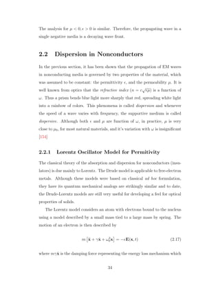The analysis for µ < 0, > 0 is similar. Therefore, the propagating wave in a
single negative media is a decaying wave front.
2.2 Dispersion in Nonconductors
In the previous section, it has been shown that the propagation of EM waves
in nonconducting media is governed by two properties of the material, which
was assumed to be constant: the permittivity , and the permeability µ. It is
well known from optics that the refractive index (n = c
√
µ) is a function of
ω. Thus a prism bends blue light more sharply that red, spreading white light
into a rainbow of colors. This phenomena is called dispersion and whenever
the speed of a wave varies with frequency, the supportive medium is called
dispersive. Although both and µ are function of ω, in practice, µ is very
close to µ0, for most natural materials, and it’s variation with ω is insigniﬁcant
[154]
2.2.1 Lorentz Oscillator Model for Permitivity
The classical theory of the absorption and dispersion for nonconductors (insu-
lators) is due mainly to Lorentz. The Drude model is applicable to free-electron
metals. Although these models were based on classical ad hoc formulation,
they have its quantum mechanical analogs are strikingly similar and to date,
the Drude-Lorentz models are still very useful for developing a feel for optical
properties of solids.
The Lorentz model considers an atom with electrons bound to the nucleus
using a model described by a small mass tied to a large mass by spring. The
motion of an electron is then described by
m ¨x + γ ˙x + ω2
0x = −eE(x, t) (2.17)
where mγ ˙x is the damping force representing the energy loss mechanism which
34
 