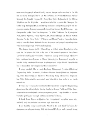 some amazing people whose friendly nature always made my time in the lab
fun and lively. I am grateful to Dr. Ali Mirvakili, Dr. Pooria Mostafalu, Krenar
Komoni, Dr. Sungkil Hwang, Dr. Jerry Guo, Saber Bahranifard, Dr. Chirag
Sthalekar and Dr. Enjin Fu. I would specially like to thank Dr. Wangren Xu
for his help during my Ph.D. qualifying exam and always being a sport for dis-
cussions ranging from metamaterials to driving his new Ford Mustang. I am
also grateful to Dr. Sam MacNaughton, Dr. Mike Trakimas, Dr. Kyoungchul
Park, Ritika Agarwal, Vinay Agarwal, Dr. Pramod Singh, Dr. Shideh Kabiri,
Guoqing Fu, Yu Chen, Robert D’Angelo and Meera Punjiya. I was also fortu-
nate to know Professor Valencia Joyner Koomson and enjoyed attending some
very interesting design reviews in her group.
My deepest thanks to Dr. Edward Lee at Alfred Mann Foundation, who
gave me the chance in 1998 to be part of his research group at Iowa State
University starting my wonderful journey in analog circuit design which we
later continued as colleagues in Silicon Laboratories. I am deeply grateful to
him for being a wonderful mentor, a colleague and a dear friend. I would also
like to thank him for being in my thesis committee.
I would specially like to thank Professor Mohammed N. Afsar (Electrical
Engineering, Tufts University), Professor Shuchin Aeron (Electrical Engineer-
ing, Tufts University) and Professor Xiaocheng Jiang (Biomedical Engineer-
ing, Tufts University) for generously providing their time to be in my thesis
committee.
I would like to thank the staﬀ in the Electrical and Computer Engineering
department for all their help. Special thanks to George Preble and Mike Bauer
for their incredible help with all my computing needs. Very thankful to Miriam
Santi for getting me through all the administrative tasks.
I thank Jessie Tovera at Qualtre, Inc. for patiently spending hours after
hours to help me assemble the spatial light modulator.
I am thankful to my dear friends, Albert K. Lu and Akhil Garlapati, for
always encouraging me during diﬃcult times of Ph.D. to push through it and
v
 