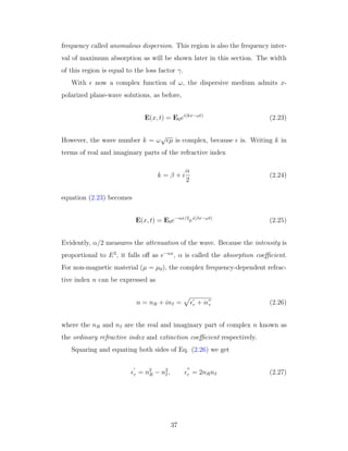 frequency called anomalous dispersion. This region is also the frequency inter-
val of maximum absorption as will be shown later in this section. The width
of this region is equal to the loss factor γ.
With now a complex function of ω, the dispersive medium admits x-
polarized plane-wave solutions, as before,
E(x, t) = E0ei(kx−ωt)
(2.23)
However, the wave number k = ω
√
µ is complex, because is. Writing k in
terms of real and imaginary parts of the refractive index
k = β + i
α
2
(2.24)
equation (2.23) becomes
E(x, t) = E0e−αx/2
ei(βx−ωt)
(2.25)
Evidently, α/2 measures the attenuation of the wave. Because the intensity is
proportional to E2
, it falls oﬀ as e−αx
, α is called the absorption coeﬃcient.
For non-magnetic material (µ = µ0), the complex frequency-dependent refrac-
tive index n can be expressed as
n = nR + inI = r + i r (2.26)
where the nR and nI are the real and imaginary part of complex n known as
the ordinary refractive index and extinction coeﬃcient respectively.
Squaring and equating both sides of Eq. (2.26) we get
r = n2
R − n2
I, r = 2nRnI (2.27)
37
 