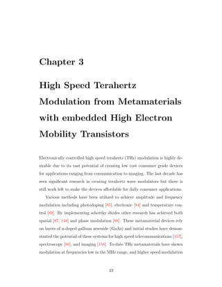 Chapter 3
High Speed Terahertz
Modulation from Metamaterials
with embedded High Electron
Mobility Transistors
Electronically controlled high speed terahertz (THz) modulation is highly de-
sirable due to its vast potential of creating low cost consumer grade devices
for applications ranging from communication to imaging. The last decade has
seen signiﬁcant research in creating terahertz wave modulators but there is
still work left to make the devices aﬀordable for daily consumer applications.
Various methods have been utilized to achieve amplitude and frequency
modulation including photodoping [85], electronic [84] and temperature con-
trol [89]. By implementing schottky diodes other research has achieved both
spatial [87, 148] and phase modulation [88]. These metamaterial devices rely
on layers of n-doped gallium arsenide (GaAs) and initial studies have demon-
strated the potential of these systems for high speed telecommunications [157],
spectroscopy [88], and imaging [158]. To-date THz metamaterials have shown
modulation at frequencies low in the MHz range, and higher speed modulation
43
 