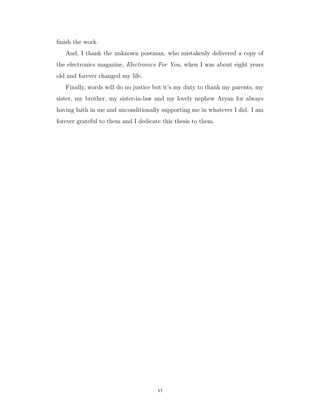 ﬁnish the work.
And, I thank the unknown postman, who mistakenly delivered a copy of
the electronics magazine, Electronics For You, when I was about eight years
old and forever changed my life.
Finally, words will do no justice but it’s my duty to thank my parents, my
sister, my brother, my sister-in-law and my lovely nephew Aryan for always
having faith in me and unconditionally supporting me in whatever I did. I am
forever grateful to them and I dedicate this thesis to them.
vi
 