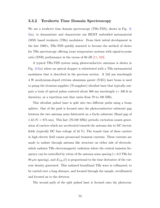 3.3.2 Terahertz Time Domain Spectroscopy
We use a terahertz time domain spectroscopy (THz-TDS), shown in Fig. 3-
5(a), to demonstrate and characterize our HEMT embedded metamaterial
(MM) based terahertz (THz) modulator. From their initial development in
the late 1980’s, THz-TDS quickly matured to become the method of choice
for THz spectroscopy oﬀering room temperature systems with signal-to-noise
ratio (SNR) performance in the excess of 80 dB [11, 169].
A typical THz-TDS system using photoconductive antennas is shown in
Fig. 3-5(a) where an optical chopper is substituted with a THz metamaterial
modulator that is described in the previous section. A 532 nm wavelength
4 W neodymium-doped yttrium aluminum garnet (YAG) laser beam is used
to pump the titanium sapphire (Ti-sapphire) ultrafast laser that typically out-
puts a train of optical pulses centered about 800 nm wavelength (∼ 100 fs in
duration), at a repetition rate that varies from 70 to 100 MHz.
This ultrafast pulsed laser is split into two diﬀerent paths using a beam
splitter. One of the path is focused onto the photoconductive substrate gap
between the two antenna arms fabricated on a GaAs substrate (Band gap of
1.42 eV = 874 nm). This fast (70-100 MHz) periodic excitation causes gener-
ation of carriers which are accelerated towards the antenna due to DC electric
ﬁelds (typically DC bias voltage of 16 V). The transit time of these carriers
in high electric ﬁeld causes picosecond transient currents. These currents are
made to radiate through antenna like structure on either side of electrode,
which radiates THz electromagnetic radiation where the central emission fre-
quency can be controlled by virtue of the antenna arms spacing (∼ 0.3 THz for
80 µm spacing), and ETHz(t) is proportional to the time derivative of the cur-
rent density generated. This radiated broadband THz wave is collimated, to
be carried over a long distance, and focused through the sample, recollimated
and focused on to the detector.
The second path of the split pulsed laser is focused onto the photocon-
54
 
