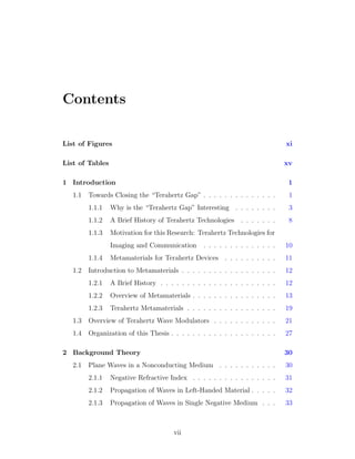 Contents
List of Figures xi
List of Tables xv
1 Introduction 1
1.1 Towards Closing the “Terahertz Gap” . . . . . . . . . . . . . . 1
1.1.1 Why is the “Terahertz Gap” Interesting . . . . . . . . 3
1.1.2 A Brief History of Terahertz Technologies . . . . . . . 8
1.1.3 Motivation for this Research: Terahertz Technologies for
Imaging and Communication . . . . . . . . . . . . . . 10
1.1.4 Metamaterials for Terahertz Devices . . . . . . . . . . 11
1.2 Introduction to Metamaterials . . . . . . . . . . . . . . . . . . 12
1.2.1 A Brief History . . . . . . . . . . . . . . . . . . . . . . 12
1.2.2 Overview of Metamaterials . . . . . . . . . . . . . . . . 13
1.2.3 Terahertz Metamaterials . . . . . . . . . . . . . . . . . 19
1.3 Overview of Terahertz Wave Modulators . . . . . . . . . . . . 21
1.4 Organization of this Thesis . . . . . . . . . . . . . . . . . . . . 27
2 Background Theory 30
2.1 Plane Waves in a Nonconducting Medium . . . . . . . . . . . 30
2.1.1 Negative Refractive Index . . . . . . . . . . . . . . . . 31
2.1.2 Propagation of Waves in Left-Handed Material . . . . . 32
2.1.3 Propagation of Waves in Single Negative Medium . . . 33
vii
 