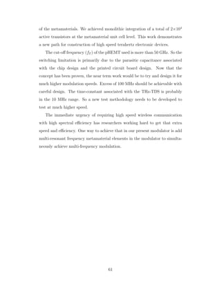of the metamaterials. We achieved monolithic integration of a total of 2×104
active transistors at the metamaterial unit cell level. This work demonstrates
a new path for construction of high speed terahertz electronic devices.
The cut-oﬀ frequency (fT ) of the pHEMT used is more than 50 GHz. So the
switching limitation is primarily due to the parasitic capacitance associated
with the chip design and the printed circuit board design. Now that the
concept has been proven, the near term work would be to try and design it for
much higher modulation speeds. Excess of 100 MHz should be achievable with
careful design. The time-constant associated with the THz-TDS is probably
in the 10 MHz range. So a new test methodology needs to be developed to
test at much higher speed.
The immediate urgency of requiring high speed wireless communication
with high spectral eﬃciency has researchers working hard to get that extra
speed and eﬃciency. One way to achieve that in our present modulator is add
multi-resonant frequency metamaterial elements in the modulator to simulta-
neously achieve multi-frequency modulation.
61
 
