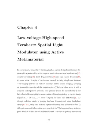 Chapter 4
Low-voltage High-speed
Terahertz Spatial Light
Modulator using Active
Metamaterial
In recent years, terahertz (THz) imaging has captured signiﬁcant interest be-
cause of it’s potential for wide range of applications such as bio-detection[17],
security screening[18], illicit drug detection[19] and skin cancer detection[20],
to name a few. In spite of the intense research activity, simple and low-cost
THz imaging systems are still not a reality. Unlike optical imaging, applying
an isomorphic mapping of the object on to a THz focal plane array is still a
complex and expensive problem. The primary reason for the diﬃculty is the
lack of suitable materials for construction of imaging devices in the terahertz
regime (0.1 - 10 THz, λ = 3mm − 30µm), so called the ’THz Gap’[2]. Al-
though real-time terahertz imaging has been demonstrated using focal-plane
arrays[45, 177], they tend to have higher complexity and operational cost. A
diﬀerent approach is becoming more practical for THz imagers where, a single-
pixel detector is used instead and the incident THz wave is spatially modulated
62
 