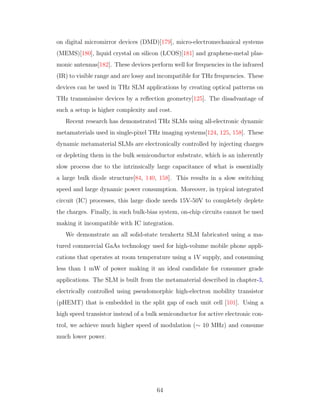 on digital micromirror devices (DMD)[179], micro-electromechanical systems
(MEMS)[180], liquid crystal on silicon (LCOS)[181] and graphene-metal plas-
monic antennas[182]. These devices perform well for frequencies in the infrared
(IR) to visible range and are lossy and incompatible for THz frequencies. These
devices can be used in THz SLM applications by creating optical patterns on
THz transmissive devices by a reﬂection geometry[125]. The disadvantage of
such a setup is higher complexity and cost.
Recent research has demonstrated THz SLMs using all-electronic dynamic
metamaterials used in single-pixel THz imaging systems[124, 125, 158]. These
dynamic metamaterial SLMs are electronically controlled by injecting charges
or depleting them in the bulk semiconductor substrate, which is an inherently
slow process due to the intrinsically large capacitance of what is essentially
a large bulk diode structure[84, 140, 158]. This results in a slow switching
speed and large dynamic power consumption. Moreover, in typical integrated
circuit (IC) processes, this large diode needs 15V-50V to completely deplete
the charges. Finally, in such bulk-bias system, on-chip circuits cannot be used
making it incompatible with IC integration.
We demonstrate an all solid-state terahertz SLM fabricated using a ma-
tured commercial GaAs technology used for high-volume mobile phone appli-
cations that operates at room temperature using a 1V supply, and consuming
less than 1 mW of power making it an ideal candidate for consumer grade
applications. The SLM is built from the metamaterial described in chapter-3,
electrically controlled using pseudomorphic high-electron mobility transistor
(pHEMT) that is embedded in the split gap of each unit cell [101]. Using a
high speed transistor instead of a bulk semiconductor for active electronic con-
trol, we achieve much higher speed of modulation (∼ 10 MHz) and consume
much lower power.
64
 