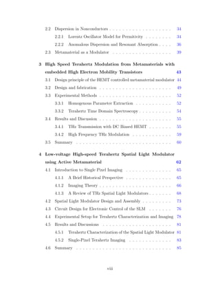 2.2 Dispersion in Nonconductors . . . . . . . . . . . . . . . . . . . 34
2.2.1 Lorentz Oscillator Model for Permitivity . . . . . . . . 34
2.2.2 Anomalous Dispersion and Resonant Absorption . . . . 36
2.3 Metamaterial as a Modulator . . . . . . . . . . . . . . . . . . 39
3 High Speed Terahertz Modulation from Metamaterials with
embedded High Electron Mobility Transistors 43
3.1 Design principle of the HEMT controlled metamaterial modulator 44
3.2 Design and fabrication . . . . . . . . . . . . . . . . . . . . . . 49
3.3 Experimental Methods . . . . . . . . . . . . . . . . . . . . . . 52
3.3.1 Homogenous Parameter Extraction . . . . . . . . . . . 52
3.3.2 Terahertz Time Domain Spectroscopy . . . . . . . . . . 54
3.4 Results and Discussion . . . . . . . . . . . . . . . . . . . . . . 55
3.4.1 THz Transmission with DC Biased HEMT . . . . . . . 55
3.4.2 High Frequency THz Modulation . . . . . . . . . . . . 59
3.5 Summary . . . . . . . . . . . . . . . . . . . . . . . . . . . . . 60
4 Low-voltage High-speed Terahertz Spatial Light Modulator
using Active Metamaterial 62
4.1 Introduction to Single Pixel Imaging . . . . . . . . . . . . . . 65
4.1.1 A Brief Historical Perspective . . . . . . . . . . . . . . 65
4.1.2 Imaging Theory . . . . . . . . . . . . . . . . . . . . . . 66
4.1.3 A Review of THz Spatial Light Modulators . . . . . . . 68
4.2 Spatial Light Modulator Design and Assembly . . . . . . . . . 73
4.3 Circuit Design for Electronic Control of the SLM . . . . . . . 76
4.4 Experimental Setup for Terahertz Characterization and Imaging 78
4.5 Results and Discussions . . . . . . . . . . . . . . . . . . . . . 81
4.5.1 Terahertz Characterization of the Spatial Light Modulator 81
4.5.2 Single-Pixel Terahertz Imaging . . . . . . . . . . . . . 83
4.6 Summary . . . . . . . . . . . . . . . . . . . . . . . . . . . . . 85
viii
 