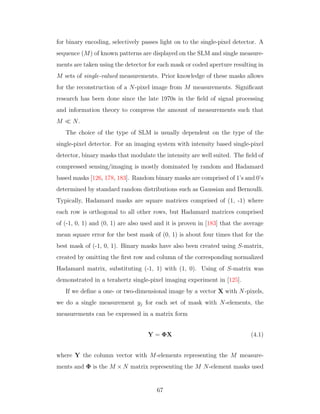 for binary encoding, selectively passes light on to the single-pixel detector. A
sequence (M) of known patterns are displayed on the SLM and single measure-
ments are taken using the detector for each mask or coded aperture resulting in
M sets of single-valued measurements. Prior knowledge of these masks allows
for the reconstruction of a N-pixel image from M measurements. Signiﬁcant
research has been done since the late 1970s in the ﬁeld of signal processing
and information theory to compress the amount of measurements such that
M N.
The choice of the type of SLM is usually dependent on the type of the
single-pixel detector. For an imaging system with intensity based single-pixel
detector, binary masks that modulate the intensity are well suited. The ﬁeld of
compressed sensing/imaging is mostly dominated by random and Hadamard
based masks [126, 178, 183]. Random binary masks are comprised of 1’s and 0’s
determined by standard random distributions such as Gaussian and Bernoulli.
Typically, Hadamard masks are square matrices comprised of (1, -1) where
each row is orthogonal to all other rows, but Hadamard matrices comprised
of (-1, 0, 1) and (0, 1) are also used and it is proven in [183] that the average
mean square error for the best mask of (0, 1) is about four times that for the
best mask of (-1, 0, 1). Binary masks have also been created using S-matrix,
created by omitting the ﬁrst row and column of the corresponding normalized
Hadamard matrix, substituting (-1, 1) with (1, 0). Using of S-matrix was
demonstrated in a terahertz single-pixel imaging experiment in [125].
If we deﬁne a one- or two-dimensional image by a vector X with N-pixels,
we do a single measurement yj for each set of mask with N-elements, the
measurements can be expressed in a matrix form
Y = ΦX (4.1)
where Y the column vector with M-elements representing the M measure-
ments and Φ is the M × N matrix representing the M N-element masks used
67
 