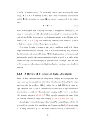 to make the measurements. For the trivial case of raster scanning the entire
image, Φ is a N × N identity matrix. For a well-conditioned measurement
matrix Φ, the reconstructed image X can simply be expressed in the matrix
form
X = Φ−1
Y (4.2)
Thus, utilizing this new sampling paradigm of compressed sensing (CS), an
image is reconstructed, with a bounded error, using fewer measurements than
typically needed for a given given resolution determined by the Nyquist theo-
rem (N) i.e., M < N [186]. The underlying premise which makes CS possible
is that most images of interest are sparse in nature.
Even after decades of research, two major problems which still plaque
single-pixel compressive imaging: ﬁrst, it is computationally very intensive
due to it’s inherent nature of being a NP-hard optimization problem; second,
although the number of measurements are greatly reduced, it is still a serial
process making video rate imaging a great technical challenge. Next we look
at few research works using spatial light modulators for single-pixel terahertz
imaging.
4.1.3 A Review of THz Spatial Light Modulators
Since the ﬁrst demonstration of compressive imaging with single-pixel sys-
tem, there has been signiﬁcant interest in extending the technology to larger
wavelength in the terahertz (THz) regime due to lack THz focal plane ar-
rays. However, due to lack of commercial solid-state spatial light modulators
(SLM), early research on THz single-pixel imaging had to resort to mechani-
cally scanned apertures [18, 19, 187]. More recently, metamaterial based SLMs
are showing promise in single-pixel imaging [84, 86, 124, 125, 158, 165].
A single-pixel terahertz imaging setup using CW pumped high-resitivity sil-
icon (ρ-Si) as a spatial light modulator was demonstrated in [125], a schematic
of the setup shown in Fig. 4-4. As shown in the schematic, a collimated LED
68
 