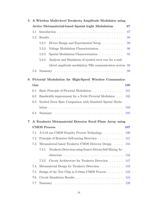5 A Wireless Multi-level Terahertz Amplitude Modulator using
Active Metamaterial-based Spatial Light Modulation 87
5.1 Introduction . . . . . . . . . . . . . . . . . . . . . . . . . . . . 87
5.2 Results . . . . . . . . . . . . . . . . . . . . . . . . . . . . . . . 89
5.2.1 Device Design and Experimental Setup . . . . . . . . . 89
5.2.2 Voltage Modulation Characterization . . . . . . . . . . 90
5.2.3 Spatial Modulation Characterization . . . . . . . . . . 92
5.2.4 Analysis and Simulation of symbol error rate for a mul-
tilevel amplitude modulation THz communication system 93
5.3 Summary . . . . . . . . . . . . . . . . . . . . . . . . . . . . . 98
6 Pictorial Modulation for High-Speed Wireless Communica-
tion 100
6.1 Basic Principle of Pictorial Modulation . . . . . . . . . . . . . 101
6.2 Bandwidth improvement for a N-tile Pictorial Modulator . . . 102
6.3 Symbol Error Rate Comparison with Standard Spatial Modu-
lation . . . . . . . . . . . . . . . . . . . . . . . . . . . . . . . . 103
6.4 Summary . . . . . . . . . . . . . . . . . . . . . . . . . . . . . 105
7 A Terahertz Metamaterial Detector Focal Plane Array using
CMOS Process 107
7.1 A 0.18 um CMOS Foundry Process Technology . . . . . . . . 109
7.2 Principle of Resistive Self-mixing Detection . . . . . . . . . . . 111
7.3 Metamaterial based Terahertz CMOS Detector Design . . . . 116
7.3.1 Terahertz Detection using Source-Driven Self-Mixing Ar-
chitecture . . . . . . . . . . . . . . . . . . . . . . . . . 116
7.3.2 Circuit Architecture for Terahertz Detection . . . . . . 117
7.4 Metamaterial Design for Terahertz Detection . . . . . . . . . . 119
7.5 Design of the Test Chip in 0.18um CMOS Process . . . . . . . 123
7.6 Circuit Simulation Results . . . . . . . . . . . . . . . . . . . . 124
7.7 Summary . . . . . . . . . . . . . . . . . . . . . . . . . . . . . 126
ix
 