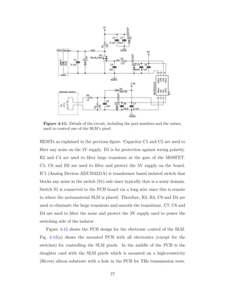 Figure 4-11: Details of the circuit, including the part numbers and the values,
used to control one of the SLM’s pixel.
HEMTs as explained in the previous ﬁgure. Capacitor C1 and C2 are used to
ﬁlter any noise on the 1V supply. D1 is for protection against wrong polarity.
R2 and C4 are used to ﬁlter large transients at the gate of the MOSFET.
C5, C6 and D2 are used to ﬁlter and protect the 5V supply on the board.
IC1 (Analog Devices ADUM3221A) is transformer based isolated switch that
blocks any noise in the switch (S1) side since typically that is a noisy domain.
Switch S1 is connected to the PCB board via a long wire since this is remote
to where the metamaterial SLM is placed. Therefore, R3, R4, C9 and D4 are
used to eliminate the large transients and smooth the transitions. C7, C8 and
D4 are used to ﬁlter the noise and protect the 3V supply used to power the
switching side of the isolator.
Figure 4-12 shows the PCB design for the electronic control of the SLM.
Fig. 4-12(a) shows the mounted PCB with all electronics (except for the
switches) for controlling the SLM pixels. In the middle of the PCB is the
daughter card with the SLM pixels which is mounted on a high-resistivity
(Hi-res) silicon substrate with a hole in the PCB for THz transmission tests.
77
 