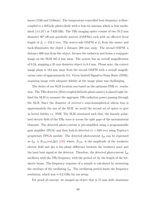 lasers (1546 and 1550nm). The temperature controlled beat frequency is ﬁber-
coupled to a InGaAs photo-diode with a bow-tie antenna which is bias modu-
lated (±1.2V ) at 7.629 kHz. The THz imaging optics consist of two 76.2 mm
diameter 90o
oﬀ-axis parabolic mirrors (OAPMs) each with an eﬀective focal
length of fL = 152.2 mm. The source-side OAPM is fL from the source and
back-illuminates the object a distance 200 mm away. The second OAPM, a
distance 800 mm from the object, focuses the radiation and forms a conjugate
image on the SLM 167.2 mm away. The system has an overall magniﬁcation
of 0.24, mapping a 35 mm diameter object to 8.4 mm. Please note, the correct
image plane is 184 mm away from the second OAPM with a overall magniﬁ-
cation ratio of approximately 0.5. Given limited Signal-to-Noise Ratio (SNR),
acquiring image with adequate ﬁdelity at the image plane was challenging.
The choice of our SLM location was based on the optimum SNR vs. resolu-
tion. The THz detector (ﬁber-coupled InGaAs photo-mixer) is placed right be-
hind the SLM to measure the aggregate THz radiation power passing through
the SLM. Since the diameter of receiver’s semi-hemispherical silicon lens is
approximately the size of the SLM, we avoid the second set of optics to give
us better ﬁdelity i.e. SNR. The SLM orientated such that, the linearly polar-
ized electric ﬁeld of the THz wave is across the split gaps of the metamaterial
elements. The detected photo-current is pre-ampliﬁed using a programmable
gain ampliﬁer (PGA) and then lock-in detected (τ = 620 ms) using Toptica’s
proprietary FPGA module. The detected photocurrent Iph can be expressed
as Iph ∝ ETHzcos(∆φ) [193] where, ETHz is the amplitude of the terahertz
electric ﬁeld and ∆φ is the phase diﬀerence between the terahertz wave and
the laser beat signal at the detector. Therefore, the detected photocurrent Iph
oscillates with the THz frequency with the period set by the length of the ter-
ahertz beam. The frequency response of a sample is calculated by measuring
the envelope of the oscillating Iph. The oscillating period limits the frequency
resolution, which was ≈ 0.2 GHz for our setup.
For proof of concept, we imaged an object that is 15 mm wide aluminum
80
 