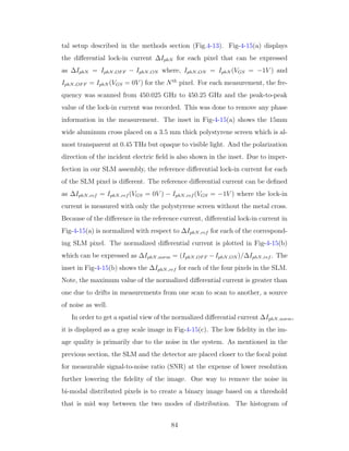 tal setup described in the methods section (Fig.4-13). Fig-4-15(a) displays
the diﬀerential lock-in current ∆IphN for each pixel that can be expressed
as ∆IphN = IphN OFF − IphN ON where, IphN ON = IphN (VGS = −1V ) and
IphN OFF = IphN (VGS = 0V ) for the Nth
pixel. For each measurement, the fre-
quency was scanned from 450.025 GHz to 450.25 GHz and the peak-to-peak
value of the lock-in current was recorded. This was done to remove any phase
information in the measurement. The inset in Fig-4-15(a) shows the 15mm
wide aluminum cross placed on a 3.5 mm thick polystyrene screen which is al-
most transparent at 0.45 THz but opaque to visible light. And the polarization
direction of the incident electric ﬁeld is also shown in the inset. Due to imper-
fection in our SLM assembly, the reference diﬀerential lock-in current for each
of the SLM pixel is diﬀerent. The reference diﬀerential current can be deﬁned
as ∆IphN ref = IphN ref (VGS = 0V ) − IphN ref (VGS = −1V ) where the lock-in
current is measured with only the polystyrene screen without the metal cross.
Because of the diﬀerence in the reference current, diﬀerential lock-in current in
Fig-4-15(a) is normalized with respect to ∆IphN ref for each of the correspond-
ing SLM pixel. The normalized diﬀerential current is plotted in Fig-4-15(b)
which can be expressed as ∆IphN norm = (IphN OFF −IphN ON )/∆IphN ref . The
inset in Fig-4-15(b) shows the ∆IphN ref for each of the four pixels in the SLM.
Note, the maximum value of the normalized diﬀerential current is greater than
one due to drifts in measurements from one scan to scan to another, a source
of noise as well.
In order to get a spatial view of the normalized diﬀerential current ∆IphN norm,
it is displayed as a gray scale image in Fig-4-15(c). The low ﬁdelity in the im-
age quality is primarily due to the noise in the system. As mentioned in the
previous section, the SLM and the detector are placed closer to the focal point
for measurable signal-to-noise ratio (SNR) at the expense of lower resolution
further lowering the ﬁdelity of the image. One way to remove the noise in
bi-modal distributed pixels is to create a binary image based on a threshold
that is mid way between the two modes of distribution. The histogram of
84
 
