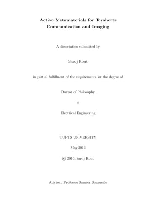 Active Metamaterials for Terahertz
Communication and Imaging
A dissertation submitted by
Saroj Rout
in partial fulﬁllment of the requirements for the degree of
Doctor of Philosophy
in
Electrical Engineering
TUFTS UNIVERSITY
May 2016
c 2016, Saroj Rout
Advisor: Professor Sameer Sonkusale
 