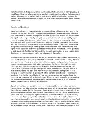 stems from the lack of essential vitamins and minerals, which are lacking in many prepackaged
snack foods. However, what prepackaged food lack in nutrients they make up for in sugars and
sodium. High amounts of sodium leads to hypertension, which is the leading cardiovascular
disorder. Besides the higher risk of diabetes and heart disease, high blood pressure is linked to
kidney failure.
Behavior and Structure:
Location and distance of supermarket placements are influenced by greater structures of the
economy and business practices. Changes in the demographics and neighborhood formation
have contributed to economic segregation. This shift of population density has influenced the
closing of smaller neighborhood grocery stores, which in turn have been replaced by larger
superstores. Larger superstores are often located in more suburban areas, leaving urban
neighborhoods with smaller corner convenience stores or fast food restaurants that often do
not carry items such as fruits and vegetables or higher nutritional food choices. Studies show
that grocery retailers with high market power, where consumers have limited choices, have
higher priced food items and lower quantities of more nutrient dense foods. Lower quantities
of foods along with fixed costs of transportation can lead supermarkets to have greater spatial
distribution for consumers and a higher market power for themselves.
Rural areas are known for having food deserts, but nevertheless the rural food environment has
been found to have a wider variety of food stores and or foodservice places. Grocery stores in
rural location were found to have less retail selling space; conversely, rural areas have more
grocery stores per capita than their urban counterparts. Rural areas also had fewer chain
stores, but were more apt to have larger independent stores and more green grocers per
capital. Although rural areas might have greater access, in some areas, to better sources of
fruits and vegetables, the retail food industry in rural environments demographic is also
changing as populations move to places with better economic opportunities. This changing
population is forcing the consolidation of rural grocers and retailers are opening larger box
stores that are geographically further in distance. These box stores generally carry less variety
and quantity of fresh produce and meat, the costs to shopping increases as gas prices are
inflated, and the increase in driving distance occurs.
Overall, national data has found that poor and minority neighborhoods contain less chain
grocery stores. Poor urban areas are found to have about half as many grocery stores as middle
class suburban areas and about three times the convenience stores. Poorer neighborhoods are
more likely to also have other nontraditional food sources such as gas stations and pharmacies,
where food costs on average are higher and healthy foods or fresh fruits and vegetables may
not be provided. Poorer people who use food stamps to purchase their foods will consume
more fruits and vegetables when there is a variety of food and locations in which to shop. Food
stamps are often used to supplement healthier food choices such as proteins and whole grains
when the consumer has the availability of nutrient dense foods. Those with lower SES who do
not receive food stamps are more likely to invest their limited resources to highly dense caloric
 