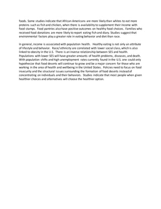 foods. Some studies indicate that African Americans are more likely than whites to eat more
proteins such as fish and chicken, when there is availability to supplement their income with
food stamps. Food pantries also have positive outcomes on healthy food choices. Families who
received food donations are more likely to report eating fish and diary. Studies suggest that
environmental factors play a greater role in eating behavior and diet than race.
In general, income is associated with population health. Healthy eating is not only an attribute
of lifestyle and behavior. Race/ ethnicity are correlated with lower social class, which is also
linked to obesity in the U.S. There is an inverse relationship between SES and health.
Populations with lower SES will have greater amounts of health problems, diseases, and death.
With population shifts and high unemployment rates currently found in the U.S. one could only
hypothesize that food deserts will continue to grow and be a major concern for those who are
working in the area of health and wellbeing in the United States. Policies need to focus on food
insecurity and the structural issues surrounding the formation of food deserts instead of
concentrating on individuals and their behaviors. Studies indicate that most people when given
healthier choices and alternatives will choose the healthier option.
 