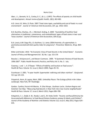 Works Cited
Aber, J. L., Bennett, N. G., Conley, D. C., & Li, J. (1997). The effects of poverty on child health
and development. Annual review of public health, 18(1), 463-483.
A.D. Liese, K.E. Weis, D. Pluto. 2007.”Food store types, availability and cost of foods in a rural
environment”. Journal of American Diet Association, 107, pp. 1916–1923.
B.D. Bustillos, Sharkey, J.R., J. McIntosh Anding, A .2009. “Availability of healthier food
alternatives in traditional, convenience, and nontraditional types of food stores in two rural
Texas counties”. Journal of American Diet Association, 109 (5) pp.
B.A. Laraia, A.M. Siega-Riz, J.S. Kaufman, S.J. Jones.2004.Proximity of supermarkets is
positivelassociated with diet quality index for pregnancy”. Preventive Medicine, 39 pp. 869–
875.
Bitter and Haider. 2010. “An Economic View of Food Deserts in the United States”. Economic
Journal of Policy and Management.Vol. 30, No. 1 pp. 153-176
Beaulac J , Kristjansson E., and Steven Cummuns. 2009. “A Systematic Review of Food Deserts
1996-2007”. Public Health Research, Practice, and Policy Vol. 6. No. 3. July.
Coveney, J. and L. A. O’Dwyer. “Effects of mobility and location on food access”.
Health & Place. Volume 15, Issue 1, March 2009, Pages 45–55.
Eisenhauer. E. 2001. “In poor health: Supermarket redlining and Urban nutrition”. Geojournal.
53:1 pp 125-133.
Fitzpatrick, Kevin, & Lagory, Mark .2000. Unhealthy Places: The Ecology of Risk in the Urban
Landscape. New York, NY: Routledge.
Gordon, Cynthia, Purciel-Hill Marnie, R. Ghai Nirupa , Kaufman Leslie , Graham Regina and
Gretchen Van Wye. “Measuring food deserts in New York City's low-income neighborhoods”
Health & Place. Volume 17, Issue 2, March 2011, Pages 696–700
Kirkpatrick, S. I., Dodd, K. W,. Reedy J .and S., M. Krebs-Smith. “Income and Race/Ethnicity Are
Associated with Adherence to Food-Based Dietary Guidance among US Adults and Children”.
Journal of the Academy of Nutrition and Dietetics Volume 112, Issue 5, May 2012, Pages 624–
635.
 