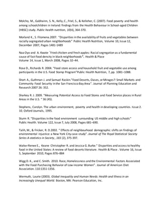 Molcho, M., Gabhainn, S. N., Kelly, C., Friel, S., & Kelleher, C. (2007). Food poverty and health
among schoolchildren in Ireland: findings from the Health Behaviour in School-aged Children
(HBSC) study. Public health nutrition, 10(4), 364-370.
Morland K., S. Filomena.2007. “Disparities in the availability of fruits and vegetables between
racially segregated urban neighborhoods” Public Health Nutrition, Volume 10, Issue 12,
December 2007, Pages 1481-1489
Naa Oyo and A. Kwate. “Fried chicken and fresh apples: Racial segregation as a fundamental
cause of fast food density in black neighborhoods”. Health & Place
Volume 14, Issue 1, March 2008, Pages 32–44.
Rose D., Richards R. 2004. “Food store access and household fruit and vegetable use among
participants in the U.S. Food Stamp Program”Public Health Nutrition, 7, pp. 1081–1088.
Short A., Guthman J. and Samuel Raskin.”Food Deserts, Oases, or Mirages?: Small Markets and
Community Food Security in the San Francisco Bay Area”. Journal of Planning Education and
Research 2007 26: 352.
Sharkey R. J. 2009. “Measuring Potential Access to Food Stores and Food Service places in Rural
Areas in the U.S. “ 36 (4S).
Stephens, Carolyn. The urban environment, poverty and health in developing countries. Issue 2.
10. Oxford Journals, 1995.
Sturm R. “Disparities in the food environment surrounding US middle and high schools”
Public Health. Volume 122, Issue 7, July 2008, Pages 681–690.
Talih, M., & Fricker, R. D.2002. “ Effects of neighbourhood demographic shifts on findings of
environmental injustice: a New York City case-study”. Journal of The Royal Statistical Society
Series A-statistics in Society , 165 (2), 375-397.
WalkerRenee E., Keane Christopher R. and Jessica G. Burke.” Disparities and access to healthy
food in the United States: A review of food deserts literature. Health & Place . Volume 16, Issue
5, September 2010, Pages 876–884
Wigg D. K., and C. Smith. 2010. Race, Homelessness and the Environmental Factors Associated
with the Food Purchasing Behavior of Low income Women”. Journal of American Diet
Association. 110:1351-1356.
Wermuth, Laurie (2003). Global Inequality and Human Needs: Health and Illness in an
Increasingly Unequal World. Boston, MA: Pearson Education, Inc.
 
