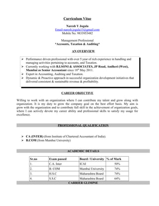 Curriculum Vitae
Naresh Y Jogula
Email-naresh.jogula13@gmail.com
Mobile No. 9833953482
Management Professional
*Accounts, Taxation & Auditing*
AN OVERVIEW
 Performance driven professional with over 5 year of rich experience in handling and
managing activities pertaining to accounts, and Taxation.
 Currently working with B.I.SONI & ASSOCIATES, JP Road, Andheri (West),
Mumbai as Senior Accountant since 18th
May 2011.
 Expert in Accounting, Auditing and Taxation.
 Dynamic & Proactive approach in successful organization development initiatives that
delivered consistent & sustainable revenue & profitability.
CAREER OBJECTIVE
Willing to work with an organization where I can contribute my talent and grow along with
organization. It is my duty to grow the company goal on the best effort basis. My aim is
grow with the organization and to contribute full skill in the achievement of organization goals,
where I can actively devote my career ability and professional skills to satisfy my usage for
excellence.
PROFESSIONAL QUALIFICATION
 CA (INTER) (from Institute of Chartered Accountant of India).
 B.COM (from Mumbai University)
ACADEMIC DETAILS
Sr.no Exam passed Board / University % of Mark
1. C.A. Inter ICAI 50%
2. B. COM Mumbai University 74%
3. H.S.C Maharashtra Board 74%
4. S.S.C Maharashtra Board 64%
CARRIER GLIMPSE
 