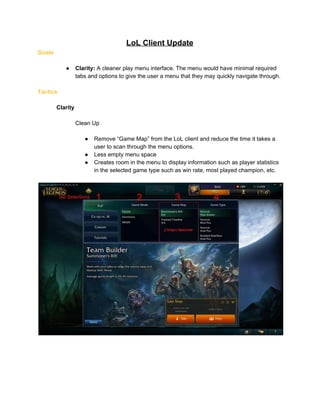 LoL Client Update 
Goals 
 
● Clarity:​ A cleaner play menu interface. The menu would have minimal required 
tabs and options to give the user a menu that they may quickly navigate through. 
 
Tactics 
 
Clarity 
 
Clean Up 
 
● Remove “Game Map” from the LoL client and reduce the time it takes a 
user to scan through the menu options. 
● Less empty menu space 
● Creates room in the menu to display information such as player statistics 
in the selected game type such as win rate, most played champion, etc. 
 
 
 
 
 