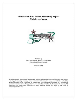 Professional Bull Riders Marketing Report
Mobile, Alabama
Prepared by
Dr. Christopher M. Keshock-PhD, MBA
University of South Alabama
February 2008
All rights reserved. Reproduction of this work in any form or by any electronic, mechanical or other means,
including photocopying or storage in any information retrieval system is expressly forbidden without the
written permission of Dr. Christopher M. Keshock and the Professional Bull Riders, Inc.. Requests for
permission to make copies of any part of this work should be mailed to: Dr. Christopher M. Keshock, PE
Building-HPELS Department, University of South Alabama, Mobile, AL 36688 or by Email at
ckeshock@usouthal.edu
 