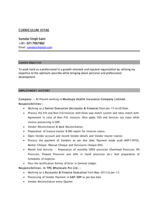 CURRICULUM VITAE
Samdar Singh Saini
+91-9717997882
Email: samdars@gmail.com
CAREER OBJECTIVE
To work hard as a professional in a growth oriented and reputed organization by utilizing my
expertise to the optimum possible while bringing about personal and professional
development.
EMPLOYMENT HISTORY
Company: - At Present working in Maxbupa Health Insurance Company Limited.
Responsibilities:-
 Working as a Senior Executive (Accounts & Finance) from Jan-15 to till Date.
 Process the P.O and Non P.O Invoices with three way match system and rates match with
Agreement in case of Non P.O. invoices. Also apply TDS and Services tax input while
invoice processing in ERP.
 Vendor Reconciliation & Bank Reconciliation.
 Preparation of Invoice tracker & MIS report for invoices status.
 Open Vendor account and record Vendor details and Vendor master tracker.
 Process the payment of Vendors as per due date. Payment mode used (NEFT/RTGS,
Banker Cheque, Manual Cheque and Outsource cheque/DD).
 Month End Activity: - Preparation of monthly OPEX provision (Overhead Provision, PO
Provision, Prepaid Provision and bills in Hand provision etc.) And preparation of
Schedules of expense.
 Pass the rectification Entries of Error in General Ledger.
Responsibilities: In TPG Wholesale Pvt Ltd.:-
 Working as a Accounts & Finance Executive from May-2013 to Jan-15
 Processing of Vendor Payment in SAP-ERP as per due date
 Vendor Reconciliation every Quarter.
 