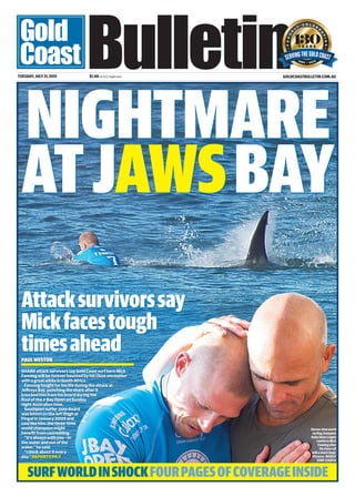 NIGHTMARE
ATJAWSBAY
PAULWESTON
SHARK attack survivors say Gold Coast surf hero Mick
Fanning will be forever haunted by his close encounter
with a great white in South Africa.
Fanning fought for his life during the attack at
Jeffreys Bay, punching the shark after it
knocked him from his board during the
final of the J-Bay Open on Sunday
night Australian time.
Southport surfer Jono Beard
was bitten on the left thigh at
Fingal in January 2009 and
said like him, the three-time
world champion might
benefit from counselling.
“It’s always with you – in
the water and out of the
water,” he said.
“I think about it every
day.” REPORTS P4-7
GOLDCOASTBULLETIN.COM.AUTUESDAY,JULY21,2015 $1.40incl GST, freight extra
Attacksurvivorssay
Mickfacestough
timesahead
SURFWORLDINSHOCKFOURPAGESOFCOVERAGEINSIDE
Eleven-timeworld
surfingchampion
KellySlater(right)
comfortsMick
Fanningafter
hisclosecall
withashark(top).
Pictures: WORLD
SURFLEAGUE
 