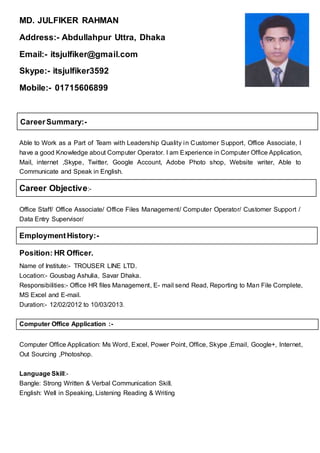 MD. JULFIKER RAHMAN
Address:- Abdullahpur Uttra, Dhaka
Email:- itsjulfiker@gmail.com
Skype:- itsjulfiker3592
Mobile:- 01715606899
CareerSummary:-
Able to Work as a Part of Team with Leadership Quality in Customer Support, Office Associate, I
have a good Knowledge about Computer Operator. I am Experience in Computer Office Application,
Mail, internet ,Skype, Twitter, Google Account, Adobe Photo shop, Website writer, Able to
Communicate and Speak in English.
Career Objective:-
Office Staff/ Office Associate/ Office Files Management/ Computer Operator/ Customer Support /
Data Entry Supervisor/
EmploymentHistory:-
Position: HR Officer.
Name of Institute:- TROUSER LINE LTD.
Location:- Gousbag Ashulia, Savar Dhaka.
Responsibilities:- Office HR files Management, E- mail send Read, Reporting to Man File Complete,
MS Excel and E-mail.
Duration:- 12/02/2012 to 10/03/2013.
Computer Office Application :-
Computer Office Application: Ms Word, Excel, Power Point, Office, Skype ,Email, Google+, Internet,
Out Sourcing ,Photoshop.
Language Skill:-
Bangle: Strong Written & Verbal Communication Skill.
English: Well in Speaking, Listening Reading & Writing
 